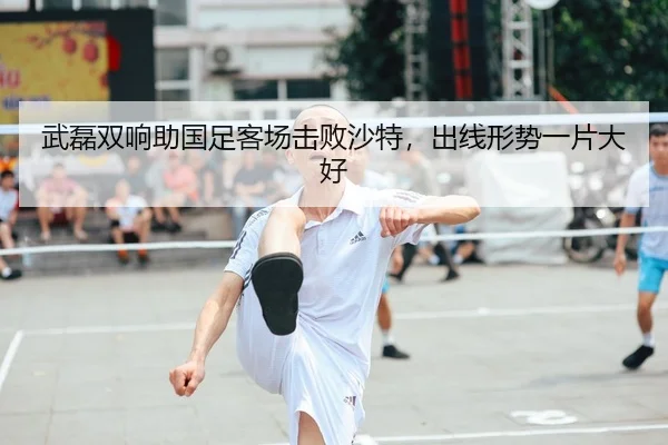 武磊双响助国足客场击败沙特，出线形势一片大好